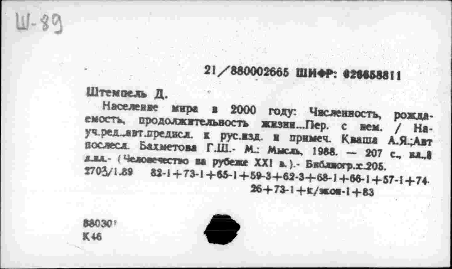 ﻿Ш-Я
21/880002665 ШИ*»»: «28858811
Штемпель Д.
Населен»* мире в 2000 году. Численность, пожни, емость, продолжительность жизни...Пер. с нем / На-уч.ред-лвтлредисл. к руелзд в примеч. Кваша А.Я.Лит послесл. Бахметова ГДИ,- М_: Мысль. 1988. — 207 с вл^| алл (Человечество ва рубеже XXI в.).- Бвалвогр.хЛ05. 7703/1Л9 82-1+73-1 +65-1+59-3+82-3+68-1+88-1+57-1+74 26+ 73-1 +Х/жов-1 +83
88030' К46